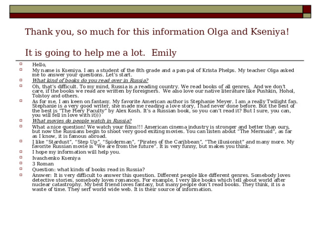       Thank you, so much for this information Olga and Kseniya!   It is going to help me a lot.  Emily Hello, My name is Kseniya. I am a student of the 8th grade and a pan-pal of Krista Phelps. My teacher Olga asked me to answer your questions. Let’s start. What kind of books do you read over in Russia? Oh, that’s difficult. To my mind, Russia is a reading country. We read books of all genres.  And we don’t care, if the books we read are written by foreigners.  We also love our native literature like Pushkin, Hohol, Tolstoy and others. As for me, I am keen on fantasy. My favorite American author is Stephanie Meyer. I am a really Twilight fan. Stephanie is a very good writer, she made me reading a love story, I had never done before. But the best of the best is “The Fiery Faculty” by Alex Kosh. It’s a Russian book, so you can’t read it? But I sure, you can, you will fell in love with it))) What movies do people watch in Russia? What a nice question! We watch your films!!! American cinema industry is stronger and better than ours, but now the Russians begin to shoot very good exiting movies. You can listen about “The Mermaid”, as far as I know, it is famous abroad.  I like “Stardust”, “Step Up”, “Spiderman”, “Pirates of the Caribbean”, “The illusionist” and many more. My favorite Russian movie is “We are from the future”. It is very funny, but makes you think. I hope my information will help you. Ivaschenko Kseniya 3 Roman Question: what kinds of books read in Russia? Answer: It is very difficult to answer this question. Different people like different genres. Somebody loves detective stories, somebody loves romances. For example, I very like books which tell about world after nuclear catastrophy. My best friend loves fantasy, but many people don’t read books. They think, it is a waste of time. They serf world wide web. It is their source of information. 