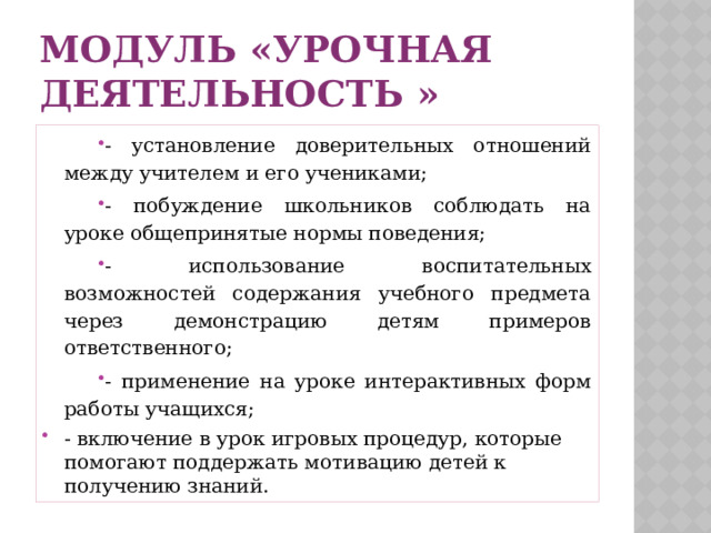 Модуль «Урочная деятельность » - установление доверительных отношений между учителем и его учениками; - побуждение школьников соблюдать на уроке общепринятые нормы поведения; - использование воспитательных возможностей содержания учебного предмета через демонстрацию детям примеров ответственного; - применение на уроке интерактивных форм работы учащихся; - включение в урок игровых процедур, которые помогают поддержать мотивацию детей к получению знаний. 