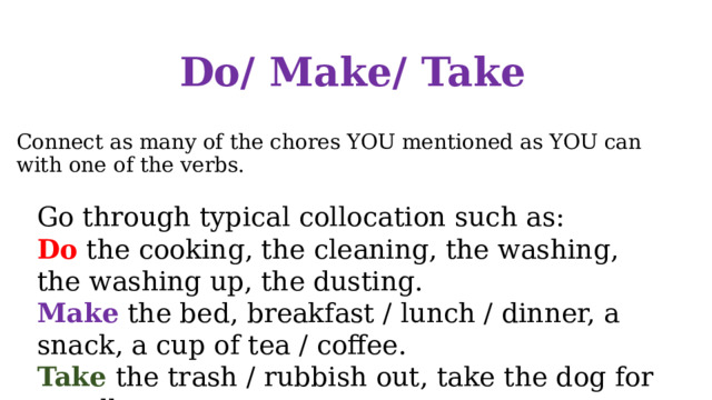 Do/ Make/ Take Connect as many of the chores YOU mentioned as YOU can with one of the verbs. Go through typical collocation such as: Do the cooking, the cleaning, the washing, the washing up, the dusting. Make the bed, breakfast / lunch / dinner, a snack, a cup of tea / coffee. Take the trash / rubbish out, take the dog for a walk. 