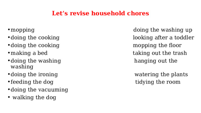 Let’s revise household chores   mopping doing the washing up doing the cooking looking after a toddler doing the cooking mopping the floor making a bed taking out the trash doing the washing hanging out the washing doing the ironing watering the plants feeding the dog tidying the room doing the vacuuming  walking the dog 