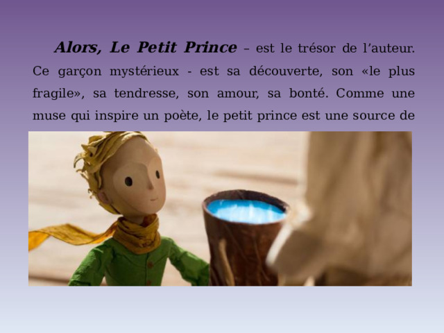 Alors, Le Petit Prince  – est le trésor de l’auteur. Ce garçon mystérieux - est sa découverte, son «le plus fragile», sa tendresse, son amour, sa bonté. Comme une muse qui inspire un poète, le petit prince est une source de l’inspiration de l’auteur. 