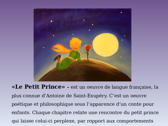 «Le Petit Prince» - est un oeuvre de langue française, la plus connue d’Antoine de Saint-Exupéry. C’est un oeuvre poétique et philosophique sous l’apparence d’un conte pour enfants. Chaque chapitre relate une rencontre du petit prince qui laisse celui-ci perplexe, par ropport aux comportements absurdes «des grandes personnes». 