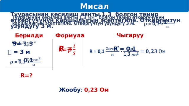 Мисал   Туурасынан кесилиш аянты 1,3 болгон темир өткөргүчүнүн каршылыгын эсептегиле. Өткөргүчтүн узундугу 3 м.    = 0,1 Чыгаруу Берилди Формула    S= 1,3  R =   R = 0,1    𝒍  = 3 м  = 0,1   R=? Жообу : 0,23 Ом 