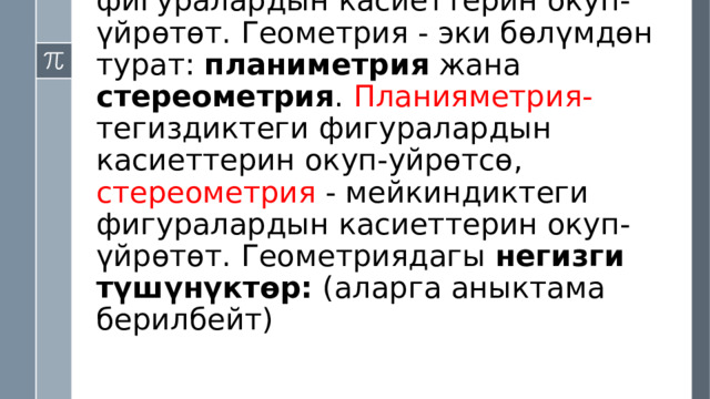 Математика илиминин геометрия бөлүгү- геометриялык фигуралардын касиеттерин окуп-үйрөтөт. Геометрия - эки бөлүмдөн турат: планиметрия жана стереометрия . Планияметрия- тегиздиктеги фигуралардын касиеттерин окуп-уйрөтсө, стереометрия - мейкиндиктеги фигуралардын касиеттерин окуп-үйрөтөт. Геометриядагы негизги түшүнүктөр: (аларга аныктама берилбейт) 