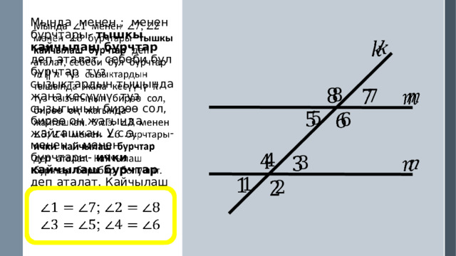 Мында менен ; менен бурчтары- тышкы кайчылаш бурчтар деп аталат, себеби бул бурчтар түз сызыктардын тышында жана кесүүчү түз сызыгынын бирөө сол, бирөө оң жагында жайгашкан. У.с.э. менен ; менен бурчтары- ички кайчылаш бурчтар деп аталат. Кайчылаш бурчтар барабар болушат.                            ; ; 