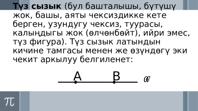 Түз сызык (бул башталышы, бүтүшү жок, башы, аяты чексиздикке кете берген, узундугу чексиз, туурасы, калыңдыгы жок (өлчөнбөйт), ийри эмес, түз фигура). Түз сызык латындын кичине тамгасы менен же өзүндөгү эки чекит аркылуу белгиленет: А B   