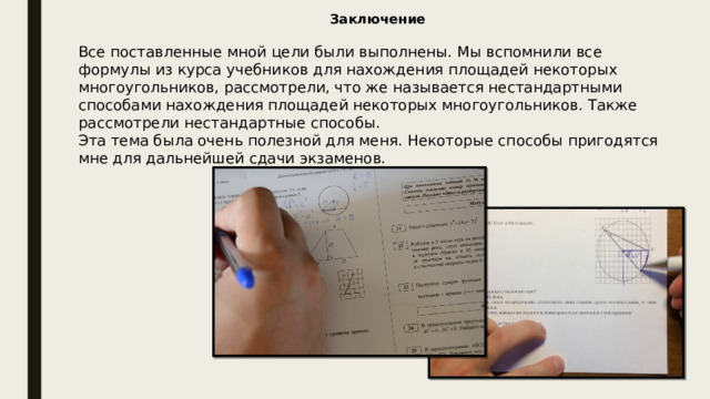 Заключение Все поставленные мной цели были выполнены. Мы вспомнили все формулы из курса учебников для нахождения площадей некоторых многоугольников, рассмотрели, что же называется нестандартными способами нахождения площадей некоторых многоугольников. Также рассмотрели нестандартные способы. Эта тема была очень полезной для меня. Некоторые способы пригодятся мне для дальнейшей сдачи экзаменов. 