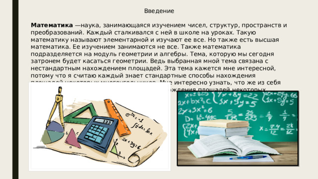 Введение Математика —наука, занимающаяся изучением чисел, структур, пространств и преобразований. Каждый сталкивался с ней в школе на уроках. Такую математику называют элементарной и изучают ее все. Но также есть высшая математика. Ее изучением занимаются не все. Также математика подразделяется на модуль геометрии и алгебры. Тема, которую мы сегодня затронем будет касаться геометрии. Ведь выбранная мной тема связана с нестандартным нахождением площадей. Эта тема кажется мне интересной, потому что я считаю каждый знает стандартные способы нахождения площадей некоторых многоугольников. Мне интересно узнать, что же из себя представляют нестандартные способы нахождения площадей некоторых многоугольников. 