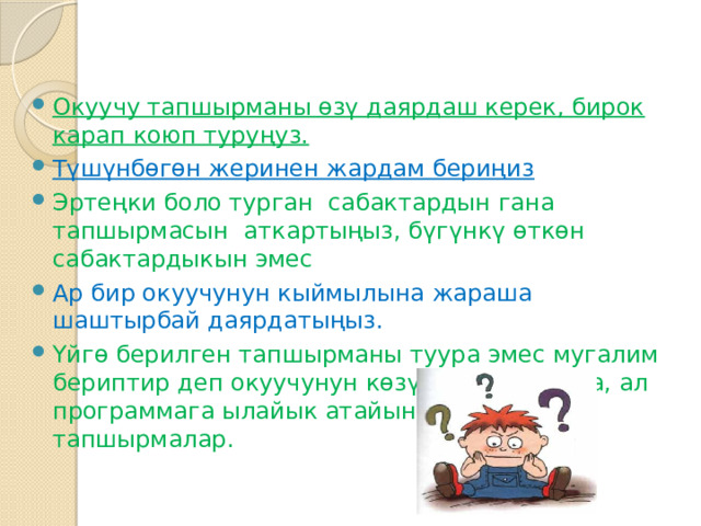 Окуучу тапшырманы өзү даярдаш керек, бирок карап коюп туруңуз. Түшүнбөгөн жеринен жардам бериңиз Эртеңки боло турган сабактардын гана тапшырмасын аткартыңыз, бүгүнкү өткөн сабактардыкын эмес Ар бир окуучунун кыймылына жараша шаштырбай даярдатыңыз. Үйгө берилген тапшырманы туура эмес мугалим бериптир деп окуучунун көзүнчө айтпагыла, ал программага ылайык атайын бекитилген тапшырмалар. 