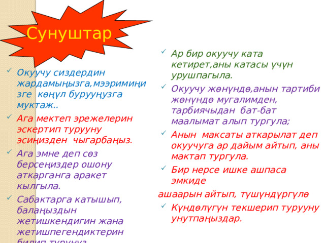 Сунуштар Ар бир окуучу ката кетирет,аны катасы үчүн урушпагыла. Окуучу жөнүндө,анын тартиби жөнүндө мугалимден, тарбиячыдан бат-бат маалымат алып тургула; Анын максаты аткарылат деп окуучуга ар дайым айтып, аны мактап тургула. Бир нерсе ишке ашпаса эмкиде ашаарын айтып, түшүндүргүлө Күндөлүгүн текшерип турууну унутпаңыздар. Окуучу сиздердин жардамыңызга,мээримиңизге көңүл бурууңузга муктаж.. Ага мектеп эрежелерин эскертип турууну эсиңизден чыгарбаңыз. Ага эмне деп сөз берсеңиздер ошону аткарганга аракет кылгыла. Сабактарга катышып, балаңыздын жетишкендигин жана жетишпегендиктерин билип туруңуз. 