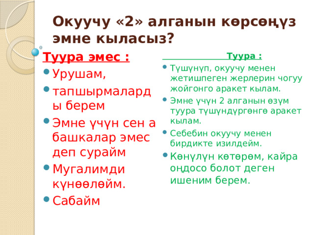 Окуучу «2» алганын көрсөңүз эмне кыласыз? Туура эмес : Урушам, тапшырмаларды берем Эмне үчүн сен а башкалар эмес деп сурайм Мугалимди күнөөлөйм. Сабайм  Туура : Түшүнүп, окуучу менен жетишпеген жерлерин чогуу жойгонго аракет кылам. Эмне үчүн 2 алганын өзүм туура түшүндүргөнгө аракет кылам. Себебин окуучу менен бирдикте изилдейм. Көнүлүн көтөрөм, кайра оңдосо болот деген ишеним берем. 