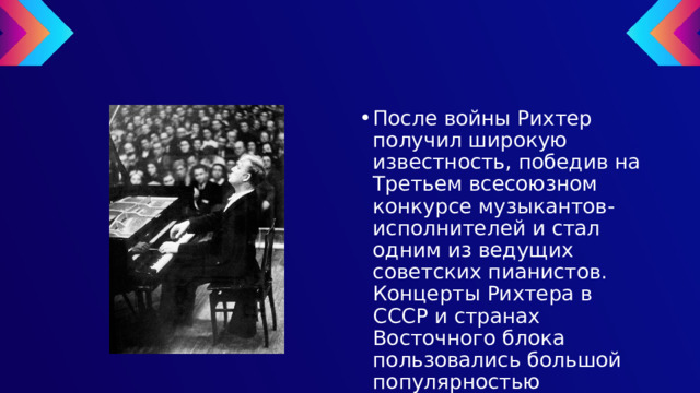 После войны Рихтер получил широкую известность, победив на Третьем всесоюзном конкурсе музыкантов-исполнителей и стал одним из ведущих советских пианистов. Концерты Рихтера в СССР и странах Восточного блока пользовались большой популярностью 