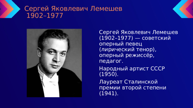 Сергей Яковлевич Лемешев  1902–1977 Сергей Яковлевич Лемешев (1902–1977) — советский оперный певец (лирический тенор), оперный режиссёр, педагог. Народный артист СССР (1950). Лауреат Сталинской премии второй степени (1941). 