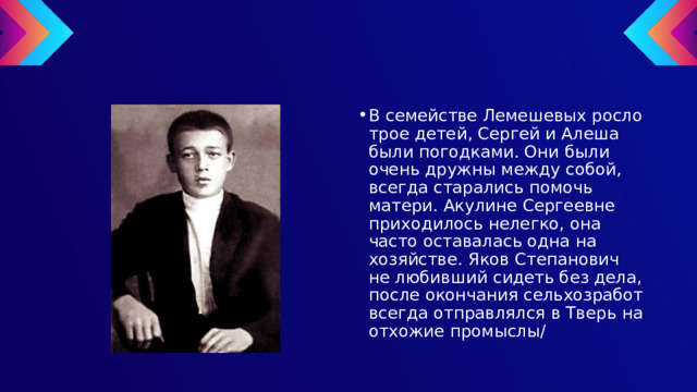 В семействе Лемешевых росло трое детей, Сергей и Алеша были погодками. Они были очень дружны между собой, всегда старались помочь матери. Акулине Сергеевне приходилось нелегко, она часто оставалась одна на хозяйстве. Яков Степанович не любивший сидеть без дела, после окончания сельхозработ всегда отправлялся в Тверь на отхожие промыслы/ 