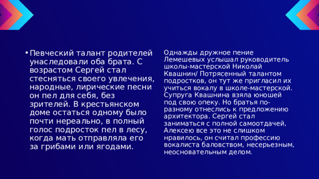Певческий талант родителей унаследовали оба брата. С возрастом Сергей стал стесняться своего увлечения, народные, лирические песни он пел для себя, без зрителей. В крестьянском доме остаться одному было почти нереально, в полный голос подросток пел в лесу, когда мать отправляла его за грибами или ягодами. Однажды дружное пение Лемешевых услышал руководитель школы-мастерской Николай Квашнин/ Потрясенный талантом подростков, он тут же пригласил их учиться вокалу в школе-мастерской. Супруга Квашнина взяла юношей под свою опеку. Но братья по-разному отнеслись к предложению архитектора. Сергей стал заниматься с полной самоотдачей, Алексею все это не слишком нравилось, он считал профессию вокалиста баловством, несерьезным, неосновательным делом. 