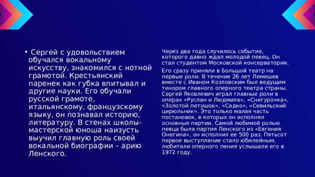  Сергей с удовольствием обучался вокальному искусству, знакомился с нотной грамотой. Крестьянский паренек как губка впитывал и другие науки. Его обучали русской грамоте, итальянскому, французскому языку, он познавал историю, литературу. В стенах школы-мастерской юноша наизусть выучил главную роль своей вокальной биографии – арию Ленского. Через два года случилось событие, которого давно ждал молодой певец. Он стал студентом Московской консерватории. Его сразу приняли в Большой театр на первые роли. В течение 26 лет Лемешев вместе с Иваном Козловским был ведущим тенором главного оперного театра страны. Сергей Яковлевич играл главные роли в операх «Руслан и Людмила», «Снегурочка», «Золотой петушок», «Садко», «Севильский цирюльник». Это только малая часть постановок, в которых он исполнял основные партии. Самой любимой ролью певца была партия Ленского из «Евгения Онегина», он исполнил ее 500 раз. Пятьсот первое выступление стало юбилейным, любители оперного пения услышали его в 1972 году. 