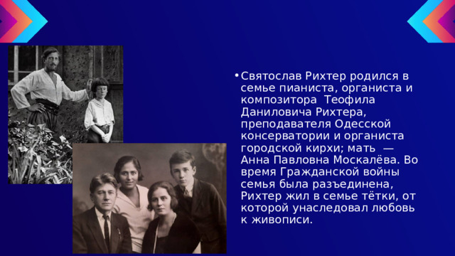 Святослав Рихтер родился в семье пианиста, органиста и композитора Теофила Даниловича Рихтера, преподавателя Одесской консерватории и органиста городской кирхи; мать — Анна Павловна Москалёва. Во время Гражданской войны семья была разъединена, Рихтер жил в семье тётки, от которой унаследовал любовь к живописи. 