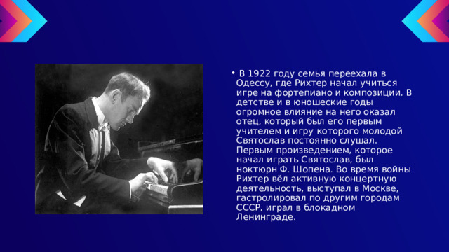  В 1922 году семья переехала в Одессу, где Рихтер начал учиться игре на фортепиано и композиции. В детстве и в юношеские годы огромное влияние на него оказал отец, который был его первым учителем и игру которого молодой Святослав постоянно слушал. Первым произведением, которое начал играть Святослав, был ноктюрн Ф. Шопена. Во время войны Рихтер вёл активную концертную деятельность, выступал в Москве, гастролировал по другим городам СССР, играл в блокадном Ленинграде. 