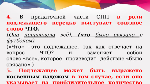 4. В придаточной части СПП в роли подлежащего нередко выступает союзное слово  ЧТО. [Она  ненавидела всё], (что было связано с футболом). («Что» - это подлежащее, так как отвечает на вопрос ЧТО? и заменяет собой слово «все», которое производит дей­ствие «было связано».) 5. Подлежащее может быть выражено косвенным падежом в том случае, если оно указывает на приблизительное количество кого-либо или чего-либо. Около тридцати кораблей вышло в море. Свыше тридцати кораблей вышло в море. 