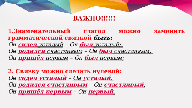 Знаменательный глагол можно заменить грамматической связкой  быть : Он  сидел  усталый  – Он  был  усталый; Он  родился  счастливым  – Он  был  счастливым; Он  пришёл  первым  – Он  был  первым; 2. Связку можно сделать нулевой: Он  сидел усталый  – Он  усталый ; Он  родился счастливым  – Он  счастливый ;  Он  пришёл первым  – Он  первый . 