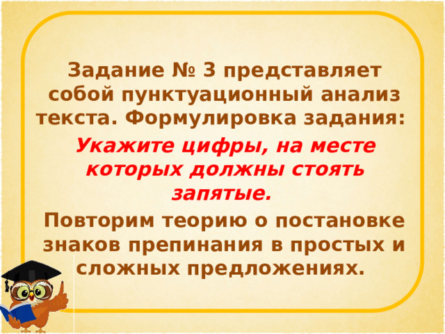 Задание № 3 представляет собой пунктуационный анализ текста. Формулировка задания: Укажите цифры, на месте которых должны стоять запятые. Повторим теорию о постановке знаков препинания в простых и сложных предложениях. 