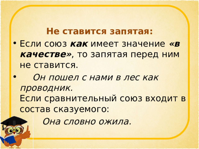 Не ставится запятая: Если союз  как  имеет значение  «в качестве» , то запятая перед ним не ставится.   Он пошел с нами в лес как проводник.  Если сравнительный союз входит в состав сказуемого:    Она словно ожила.  