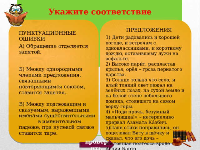    ПРЕДЛОЖЕНИЯ 1 ) Дети радовались и хорошей погоде, и встречам с одноклассниками, и короткому дождю, оставившему лужи на асфальте. 2) Высоко пари́т, распластав крылья, орёл – гроза пернатого царства. 3) Солнце только что село, и алый тонкий свет лежал на зелёных лозах, на сухой земле и на белой стене небольшого домика, стоявшего на самом верху горы. 4) «Поди прочь, безумный мальчишка!» – нетерпеливо прервал Азамата Ка́збич. 5)Папе стихи понравились, он поцеловал Виту в щёчку и сказал, что его дочь – настоящая поэтесса вроде Агнии Барто. ПУНКТУАЦИОННЫЕ ОШИБКИ А) Обращение отделяется запятой. Б) Между однородными членами предложения, связанными повторяющимся союзом, ставится запятая. В) Между подлежащим и сказуемым, выраженными именами существительными в именительном падеже, при нулевой связке ставится тире. проверить 