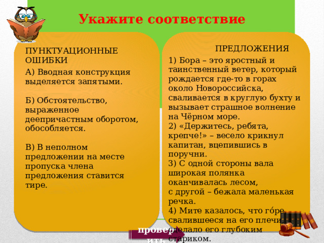  ПРЕДЛОЖЕНИЯ 1) Бора – это яростный и таинственный ветер, который рождается где-то в горах около Новороссийска, сваливается в круглую бухту и вызывает страшное волнение на Чёрном море. 2) «Держитесь, ребята, крепче!» – весело крикнул капитан, вцепившись в поручни. 3) С одной стороны вала широкая полянка оканчивалась лесом, с другой – бежала маленькая речка. 4) Мите казалось, что го́ре, свалившееся на его плечи, сделало его глубоким стариком. 5) Руки, к страшной моей досаде, дрожали, горло пересохло. ПУНКТУАЦИОННЫЕ ОШИБКИ А) Вводная конструкция выделяется запятыми. Б) Обстоятельство, выраженное деепричастным оборотом, обособляется. В) В неполном предложении на месте пропуска члена предложения ставится тире. проверить 