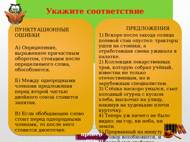  ПРЕДЛОЖЕНИЯ 1) Вскоре после захода солнца полевой стан опустел: тракторы ушли на стоянки, а отработавшая смена ужинала в палатке. 2) Коллекция лекарственных трав, которую собрал учёный, известна не только отечественным, но и зарубежным специалистам. 3) Стёпка наскоро умылся, съел холодный огурец с куском хлеба, выскочил на улицу, накинув на худенькие плечи курточку. 4) Теперь уж ничего не было видно: ни гор, ни неба, ни земли. 5) Прерванный на минуту разговор возобновился, и Николай мог свободно разглядеть общество, сидящее за столом. ПУНКТУАЦИОННЫЕ ОШИБКИ А) Определение, выраженное причастным оборотом, стоящим после определяемого слова, обособляется. Б) Между однородными членами предложения перед второй частью двойного союза ставится запятая. В) Если обобщающее слово стоит перед однородными членами, то после него ставится двоеточие. проверить 