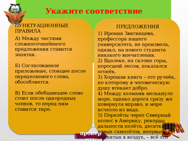 ПУНКТУАЦИОННЫЕ ПРАВИЛА А) Между частями сложносочинённого предложения ставится запятая. Б) Согласованное приложение, стоящее после определяемого слова, обособляется. В) Если обобщающее слово стоит после однородных членов, то перед ним ставится тире. ПРЕДЛОЖЕНИЯ 1) Ирония Звягинцева, профессора нашего университета, не произвела, однако, на нового студента никакого впечатления. 2) Вдалеке, на склоне горы, поросшей лесом, показался огонёк. 3) Хорошая книга – это ручеёк, по которому в человеческую душу втекает добро. 4) Между холмами мелькнуло море, однако дорога сразу же повернула вправо, и море исчезло из вида. 5) Перелёты через Северный полюс в Америку, рекорды дальности полёта, десятки новых самолётов, впервые поднятых в воздух, – всё это связано с именем прославленного лётчика Михаила Громова. проверить 