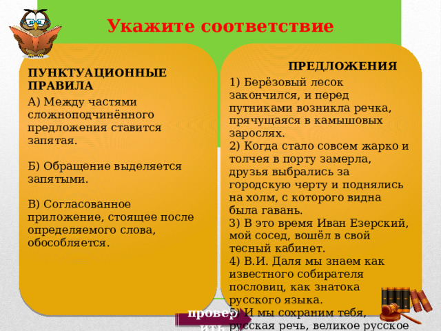  ПРЕДЛОЖЕНИЯ 1) Берёзовый лесок закончился, и перед путниками возникла речка, прячущаяся в камышовых зарослях. 2) Когда стало совсем жарко и толчея в порту замерла, друзья выбрались за городскую черту и поднялись на холм, с которого видна была гавань. 3) В это время Иван Езерский, мой сосед, вошёл в свой тесный кабинет. 4) В.И. Даля мы знаем как известного собирателя пословиц, как знатока русского языка. 5) И мы сохраним тебя, русская речь, великое русское слово. ПУНКТУАЦИОННЫЕ ПРАВИЛА А) Между частями сложноподчинённого предложения ставится запятая. Б) Обращение выделяется запятыми. В) Согласованное приложение, стоящее после определяемого слова, обособляется. проверить 