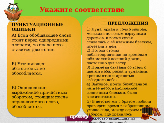  ПРЕДЛОЖЕНИЯ 1 ) Луна, яркая и точно мокрая, мелькала по голым верхушкам деревьев, и голые сучья сливались с её влажным блеском, исчезали в нём. 2) Погода стояла неблагоприятная: по временам шёл мелкий осенний дождь, постоянно дул ветер. 3) Приметы связаны со всем: с цветом неба, росой и туманами, криком птиц и яркостью звёздного неба. 4) Высокое, почти безоблачное летнее небо, наполненное солнечным блеском, было восхитительно. 5) В детстве мы с братом любили проводить время в заброшенном уголке сада, между сараем и забором, где хранилось множество вышедших из употребления вещей. ПУНКТУАЦИОННЫЕ ОШИБКИ А) Если обобщающее слово стоит перед однородными членами, то после него ставится двоеточие. Б) Уточняющее обстоятельство обособляется. В) Определение, выраженное причастным оборотом, стоящим после определяемого слова, обособляется. проверить 