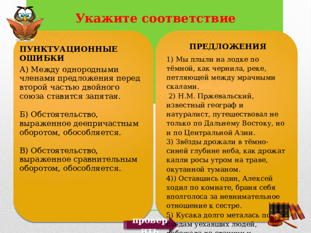 ПРЕДЛОЖЕНИЯ 1) Мы плыли на лодке по тёмной, как чернила, реке, петляющей между мрачными скалами.  2) Н.М. Пржевальский, известный географ и натуралист, путешествовал не только по Дальнему Востоку, но и по Центральной Азии. 3) Звёзды дрожали в тёмно-синей глубине неба, как дрожат капли росы утром на траве, окутанной туманом. 4)) Оставшись один, Алексей ходил по комнате, браня себя вполголоса за невнимательное отношение к сестре. 5) Кусака долго металась по следам уехавших людей, добежала до станции и, промокшая, грязная, вернулась обратно.   ПУНКТУАЦИОННЫЕ ОШИБКИ А) Между однородными членами предложения перед второй частью двойного союза ставится запятая. Б) Обстоятельство, выраженное деепричастным оборотом, обособляется. В) Обстоятельство, выраженное сравнительным оборотом, обособляется. проверить 