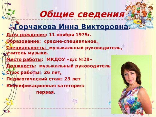 Общие сведения Горчакова Инна Викторовна . Дата рождения : 11 ноября 1975г. Образование: средне-специальное. Специальность: музыкальный руководитель, учитель музыки. Место работы : МКДОУ «д/с №28» Должность : музыкальный руководитель. Стаж работы: 26 лет, Педагогический стаж: 23 лет Квалификационная категория:  первая . 