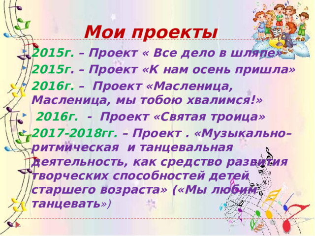 Мои проекты 2015г. – Проект « Все дело в шляпе» 2015г . – Проект «К нам осень пришла» 2016г. – Проект «Масленица, Масленица, мы тобою хвалимся!»  2016г. - Проект «Святая троица» 2017-2018гг. – Проект . «Музыкально–ритмическая и танцевальная деятельность, как средство развития творческих способностей детей старшего возраста» («Мы любим танцевать ») 