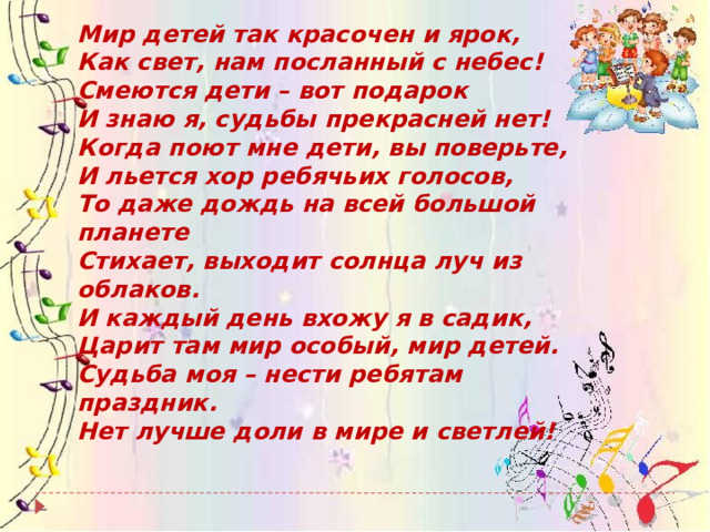 Мир детей так красочен и ярок,  Как свет, нам посланный с небес!  Смеются дети – вот подарок  И знаю я, судьбы прекрасней нет!  Когда поют мне дети, вы поверьте,  И льется хор ребячьих голосов,   То даже дождь на всей большой планете  Стихает, выходит солнца луч из облаков.  И каждый день вхожу я в садик,  Царит там мир особый, мир детей.  Судьба моя – нести ребятам праздник.  Нет лучше доли в мире и светлей! 