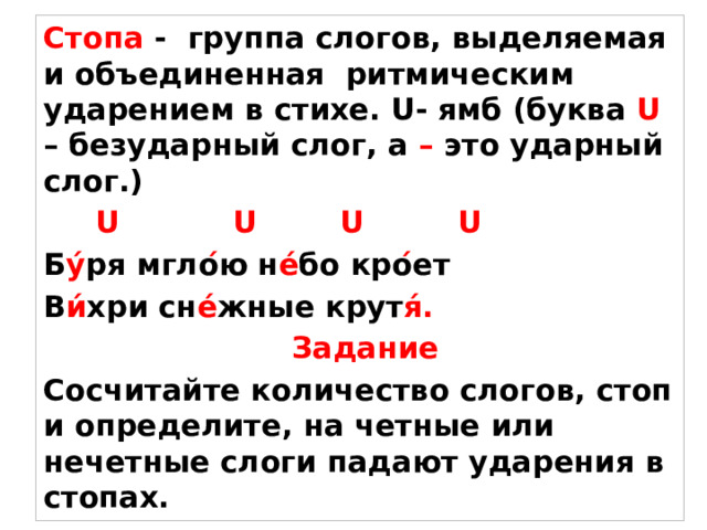 Стопа - группа слогов, выделяемая и объединенная ритмическим ударением в стихе. U- ямб (буква U – безударный слог, а – это ударный слог.)  U U U U Б у́ ря мгло ́ ю н е́ бо кро ́ ет В и́ хри сн е́ жные крут я́.  Задание Сосчитайте количество слогов, стоп и определите, на четные или нечетные слоги падают ударения в стопах.  