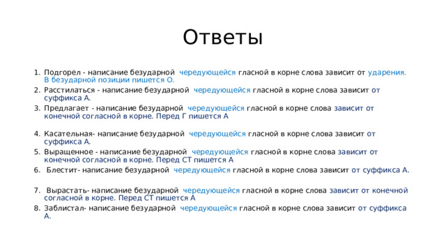 Ответы Подгорел - написание безударной чередующейся гласной в корне слова зависит от ударения. В безударной позиции пишется О. Расстилаться - написание безударной чередующейся гласной в корне слова зависит от суффикса А. Предлагает - написание безударной чередующейся гласной в корне слова зависит от конечной согласной в корне. Перед Г пишется А   Касательная- написание безударной чередующейся гласной в корне слова зависит от суффикса А. Выращенное - написание безударной чередующейся гласной в корне слова зависит от конечной согласной в корне. Перед СТ пишется А  Блестит- написание безударной чередующейся гласной в корне слова зависит от суффикса А.  Вырастать- написание безударной чередующейся гласной в корне слова зависит от конечной согласной в корне. Перед СТ пишется А Заблистал- написание безударной чередующейся гласной в корне слова зависит от суффикса А. 