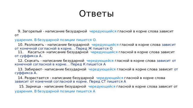 Ответы  9. Загорелый - написание безударной чередующейся гласной в корне слова зависит от ударения. В безударной позиции пишется О.  10. Разложить - написание безударной чередующейся гласной в корне слова зависит от конечной согласной в корне. . Перед Ж пишется О   11. Касаться- написание безударной чередующейся гласной в корне слова зависит от суффикса А.  12. Скакать - написание безударной чередующейся гласной в корне слова зависит от конечной согласной в корне. . Перед К пишется А  13. Забирают- написание безударной чередующейся гласной в корне слова зависит от суффикса А.  14. Разрастается - написание безударной чередующейся гласной в корне слова зависит от конечной согласной в корне. Перед СТ пишется А  15. Зарница - написание безударной чередующейся гласной в корне слова зависит от ударения. В безударной позиции пишется А 