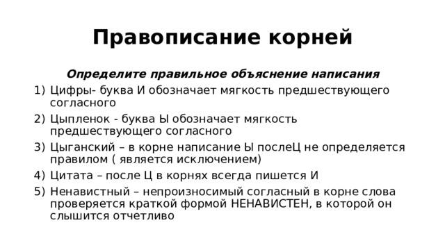 Правописание корней Определите правильное объяснение написания Цифры- буква И обозначает мягкость предшествующего согласного Цыпленок - буква Ы обозначает мягкость предшествующего согласного Цыганский – в корне написание Ы послеЦ не определяется правилом ( является исключением) Цитата – после Ц в корнях всегда пишется И Ненавистный – непроизносимый согласный в корне слова проверяется краткой формой НЕНАВИСТЕН, в которой он слышится отчетливо 