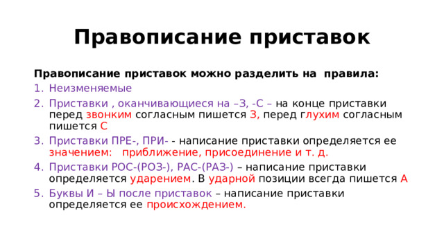 Правописание приставок Правописание приставок можно разделить на правила: Неизменяемые  Приставки , оканчивающиеся на –З, -С – на конце приставки перед звонким согласным пишется З, перед г лухим согласным пишется С Приставки ПРЕ-, ПРИ- - написание приставки определяется ее значением: приближение, присоединение и т. д. Приставки РОС-(РОЗ-), РАС-(РАЗ-) – написание приставки определяется ударением . В ударной позиции всегда пишется А Буквы И – Ы после приставок – написание приставки определяется ее происхождением. 