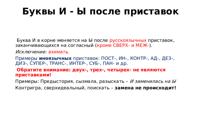 Буквы И - Ы после приставок     Буква И в корне меняется на Ы после русскоязычных приставок, заканчивающихся на согласный ( кроме СВЕРХ- и МЕЖ- ). Исключение: взимать. Примеры иноязычных приставок: ПОСТ-, ИН-, КОНТР-, АД-, ДЕЗ-, ДИЗ-, СУПЕР-, ТРАНС-, ИНТЕР-, СУБ-, ПАН- и др.  Обратите внимание: двух-, трех-, четырех- не являются приставками! Примеры: Предыстория, сызмала, разыскать – И заменилась на Ы Контригра, сверхидеальный, поискать – замена не происходит!    