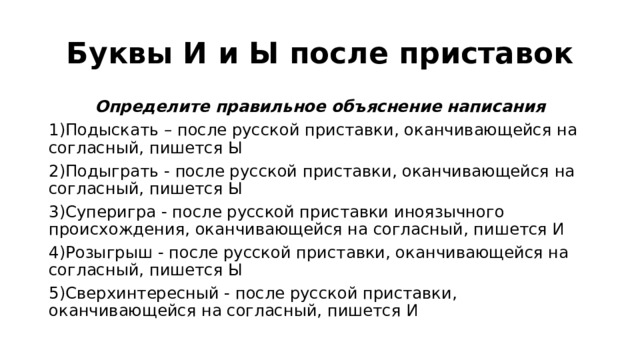 Буквы И и Ы после приставок Определите правильное объяснение написания 1)Подыскать – после русской приставки, оканчивающейся на согласный, пишется Ы 2)Подыграть - после русской приставки, оканчивающейся на согласный, пишется Ы 3)Суперигра - после русской приставки иноязычного происхождения, оканчивающейся на согласный, пишется И 4)Розыгрыш - после русской приставки, оканчивающейся на согласный, пишется Ы 5)Сверхинтересный - после русской приставки, оканчивающейся на согласный, пишется И 