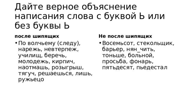 Дайте верное объяснение написания слова с буквой Ь или без буквы Ь после шипящих Не после шипящих По волчьему (следу), нарежь, невтерпеж, училищ, беречь, молодежь, кирпич, наотмашь, розыгрыш, тягуч, решаешься, лишь, ружьецо Восемьсот, стекольщик, барьер, нян_чить, тоньше, больной, просьба, фонарь, пятьдесят, пьедестал 