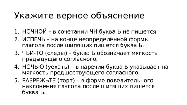 Укажите верное объяcнение НОЧНОЙ – в сочетании ЧН буква Ь не пишется. ИСПЕЧЬ – на конце неопределённой формы глагола после шипящих пишется буква Ь. ЧЬИ-ТО (следы) – буква Ь обозначает мягкость предыдущего согласного. НОЧЬЮ (уехать) – в наречии буква Ь указывает на мягкость предшествующего согласного. РАЗРЕЖЬТЕ (торт) – в форме повелительного наклонения глагола после шипящих пишется буква Ь. 