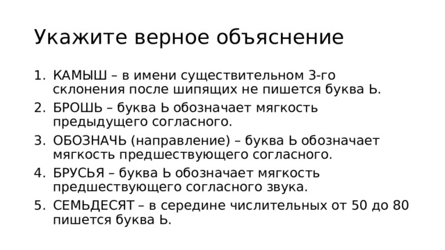 Укажите верное объяcнение КАМЫШ – в имени существительном 3-го склонения после шипящих не пишется буква Ь. БРОШЬ – буква Ь обозначает мягкость предыдущего согласного. ОБОЗНАЧЬ (направление) – буква Ь обозначает мягкость предшествующего согласного. БРУСЬЯ – буква Ь обозначает мягкость предшествующего согласного звука. СЕМЬДЕСЯТ – в середине числительных от 50 до 80 пишется буква Ь. 
