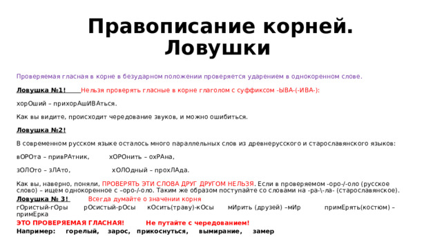Правописание корней. Ловушки  Проверяемая гласная в корне в безударном положении проверяется ударением в однокоренном слове.   Ловушка №1! Нельзя проверять гласные в корне глаголом с суффиксом -ЫВА-(-ИВА-):   хорОший – прихорАшИВАться.   Как вы видите, происходит чередование звуков, и можно ошибиться.   Ловушка №2!   В современном русском языке осталось много параллельных слов из древнерусского и старославянского языков:   вОРОта – привРАтник, хОРОнить – охРАна,   зОЛОто – зЛАто, хОЛОдный – прохЛАда.   Как вы, наверно, поняли, ПРОВЕРЯТЬ ЭТИ СЛОВА ДРУГ ДРУГОМ НЕЛЬЗЯ . Если в проверяемом -оро-/-оло (русское слово) – ищем однокоренное с –оро-/-оло. Таким же образом поступайте со словами на -ра-\-ла- (старославянское). Ловушка № 3!  Всегда думайте о значении корня гОристый-гОры рОсистый-рОсы кОсить(траву)-кОсы мИрить (друзей) –мИр примЕрять(костюм) – примЕрка ЭТО ПРОВЕРЯЕМАЯ ГЛАСНАЯ! Не путайте с чередованием! Например: горелый, зарос, прикоснуться, вымирание, замер 