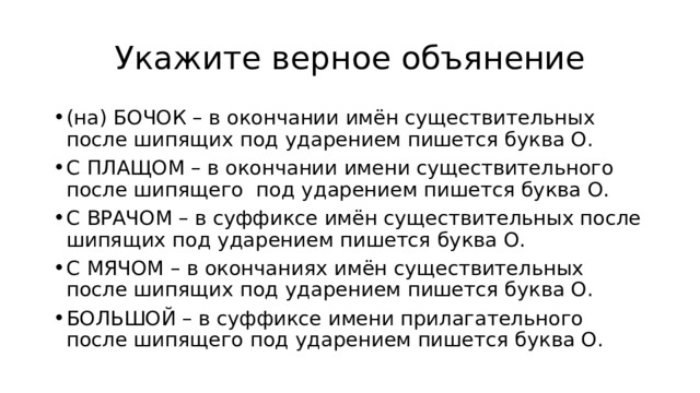 Укажите верное объянение (на) БОЧОК – в окончании имён существительных после шипящих под ударением пишется буква О. С ПЛАЩОМ – в окончании имени существительного после шипящего под ударением пишется буква О. С ВРАЧОМ – в суффиксе имён существительных после шипящих под ударением пишется буква О. С МЯЧОМ – в окончаниях имён существительных после шипящих под ударением пишется буква О. БОЛЬШОЙ – в суффиксе имени прилагательного после шипящего под ударением пишется буква О. 