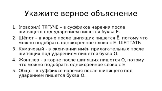 Укажите верное объяcнение (говорил) ТЯГУЧЕ – в суффиксе наречия после шипящего под ударением пишется буква Е. Шёпот – в корне после шипящих пишется Ё, потому что можно подобрать однокоренное слово с Е- ШЕПТАТЬ Кумачовый - в окончании имён прилагательных после шипящих под ударением пишется буква О. Жонглер - в корне после шипящих пишется О, потому что можно подобрать однокоренное слово с Е Общо - в суффиксе наречия после шипящего под ударением пишется буква О. 