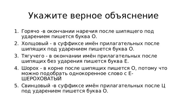 Укажите верное объяcнение Горячо -в окончании наречия после шипящего под ударением пишется буква О. Холщовый - в суффиксе имён прилагательных после шипящих под ударением пишется буква О. Тягучего - в окончании имён прилагательных после шипящих без ударения пишется буква Е. Шорох - в корне после шипящих пишется О, потому что можно подобрать однокоренное слово с Е- ШЕРОХОВАТЫЙ Свинцовый -в суффиксе имён прилагательных после Ц под ударением пишется буква О. 